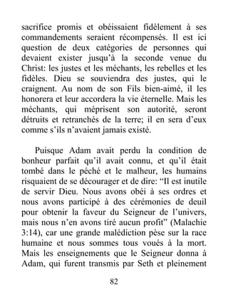 sacrifice promis et obéissaient fidèlement à ses
commandements seraient récompensés. Il est ici
question de deux catégories de personnes qui
devaient exister jusqu’à la seconde venue du
Christ: les justes et les méchants, les rebelles et les
fidèles. Dieu se souviendra des justes, qui le
craignent. Au nom de son Fils bien-aimé, il les
honorera et leur accordera la vie éternelle. Mais les
méchants, qui méprisent son autorité, seront
détruits et retranchés de la terre; il en sera d’eux
comme s’ils n’avaient jamais existé.
Puisque Adam avait perdu la condition de
bonheur parfait qu’il avait connu, et qu’il était
tombé dans le péché et le malheur, les humains
risquaient de se décourager et de dire: “Il est inutile
de servir Dieu. Nous avons obéi à ses ordres et
nous avons participé à des cérémonies de deuil
pour obtenir la faveur du Seigneur de l’univers,
mais nous n’en avons tiré aucun profit” (Malachie
3:14), car une grande malédiction pèse sur la race
humaine et nous sommes tous voués à la mort.
Mais les enseignements que le Seigneur donna à
Adam, qui furent transmis par Seth et pleinement
82
 