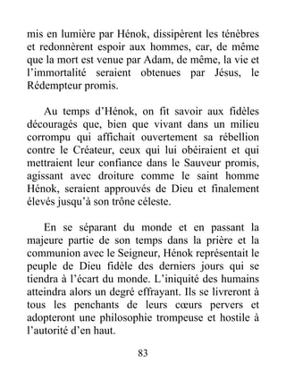 mis en lumière par Hénok, dissipèrent les ténèbres
et redonnèrent espoir aux hommes, car, de même
que la mort est venue par Adam, de même, la vie et
l’immortalité seraient obtenues par Jésus, le
Rédempteur promis.
Au temps d’Hénok, on fit savoir aux fidèles
découragés que, bien que vivant dans un milieu
corrompu qui affichait ouvertement sa rébellion
contre le Créateur, ceux qui lui obéiraient et qui
mettraient leur confiance dans le Sauveur promis,
agissant avec droiture comme le saint homme
Hénok, seraient approuvés de Dieu et finalement
élevés jusqu’à son trône céleste.
En se séparant du monde et en passant la
majeure partie de son temps dans la prière et la
communion avec le Seigneur, Hénok représentait le
peuple de Dieu fidèle des derniers jours qui se
tiendra à l’écart du monde. L’iniquité des humains
atteindra alors un degré effrayant. Ils se livreront à
tous les penchants de leurs cœurs pervers et
adopteront une philosophie trompeuse et hostile à
l’autorité d’en haut.
83
 