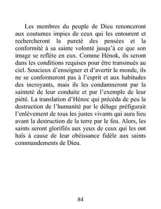 Les membres du peuple de Dieu renonceront
aux coutumes impies de ceux qui les entourent et
rechercheront la pureté des pensées et la
conformité à sa sainte volonté jusqu’à ce que son
image se reflète en eux. Comme Hénok, ils seront
dans les conditions requises pour être transmués au
ciel. Soucieux d’enseigner et d’avertir le monde, ils
ne se conformeront pas à l’esprit et aux habitudes
des incroyants, mais ils les condamneront par la
sainteté de leur conduite et par l’exemple de leur
piété. La translation d’Hénoc qui précéda de peu la
destruction de l’humanité par le déluge préfigurait
l’enlèvement de tous les justes vivants qui aura lieu
avant la destruction de la terre par le feu. Alors, les
saints seront glorifiés aux yeux de ceux qui les ont
haïs à cause de leur obéissance fidèle aux saints
commandements de Dieu.
84
 