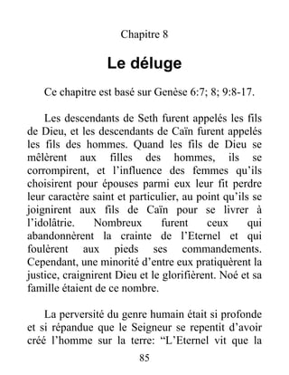 Chapitre 8
Le déluge
Ce chapitre est basé sur Genèse 6:7; 8; 9:8-17.
Les descendants de Seth furent appelés les fils
de Dieu, et les descendants de Caïn furent appelés
les fils des hommes. Quand les fils de Dieu se
mêlèrent aux filles des hommes, ils se
corrompirent, et l’influence des femmes qu’ils
choisirent pour épouses parmi eux leur fit perdre
leur caractère saint et particulier, au point qu’ils se
joignirent aux fils de Caïn pour se livrer à
l’idolâtrie. Nombreux furent ceux qui
abandonnèrent la crainte de l’Eternel et qui
foulèrent aux pieds ses commandements.
Cependant, une minorité d’entre eux pratiquèrent la
justice, craignirent Dieu et le glorifièrent. Noé et sa
famille étaient de ce nombre.
La perversité du genre humain était si profonde
et si répandue que le Seigneur se repentit d’avoir
créé l’homme sur la terre: “L’Eternel vit que la
85
 