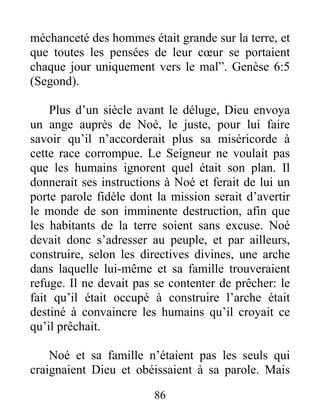 méchanceté des hommes était grande sur la terre, et
que toutes les pensées de leur cœur se portaient
chaque jour uniquement vers le mal”. Genèse 6:5
(Segond).
Plus d’un siècle avant le déluge, Dieu envoya
un ange auprès de Noé, le juste, pour lui faire
savoir qu’il n’accorderait plus sa miséricorde à
cette race corrompue. Le Seigneur ne voulait pas
que les humains ignorent quel était son plan. Il
donnerait ses instructions à Noé et ferait de lui un
porte parole fidèle dont la mission serait d’avertir
le monde de son imminente destruction, afin que
les habitants de la terre soient sans excuse. Noé
devait donc s’adresser au peuple, et par ailleurs,
construire, selon les directives divines, une arche
dans laquelle lui-même et sa famille trouveraient
refuge. Il ne devait pas se contenter de prêcher: le
fait qu’il était occupé à construire l’arche était
destiné à convaincre les humains qu’il croyait ce
qu’il prêchait.
Noé et sa famille n’étaient pas les seuls qui
craignaient Dieu et obéissaient à sa parole. Mais
86
 