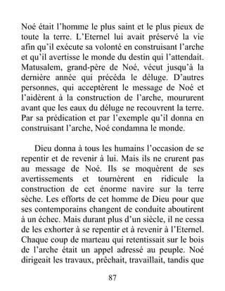 Noé était l’homme le plus saint et le plus pieux de
toute la terre. L’Eternel lui avait préservé la vie
afin qu’il exécute sa volonté en construisant l’arche
et qu’il avertisse le monde du destin qui l’attendait.
Matusalem, grand-père de Noé, vécut jusqu’à la
dernière année qui précéda le déluge. D’autres
personnes, qui acceptèrent le message de Noé et
l’aidèrent à la construction de l’arche, moururent
avant que les eaux du déluge ne recouvrent la terre.
Par sa prédication et par l’exemple qu’il donna en
construisant l’arche, Noé condamna le monde.
Dieu donna à tous les humains l’occasion de se
repentir et de revenir à lui. Mais ils ne crurent pas
au message de Noé. Ils se moquèrent de ses
avertissements et tournèrent en ridicule la
construction de cet énorme navire sur la terre
sèche. Les efforts de cet homme de Dieu pour que
ses contemporains changent de conduite aboutirent
à un échec. Mais durant plus d’un siècle, il ne cessa
de les exhorter à se repentir et à revenir à l’Eternel.
Chaque coup de marteau qui retentissait sur le bois
de l’arche était un appel adressé au peuple. Noé
dirigeait les travaux, prêchait, travaillait, tandis que
87
 