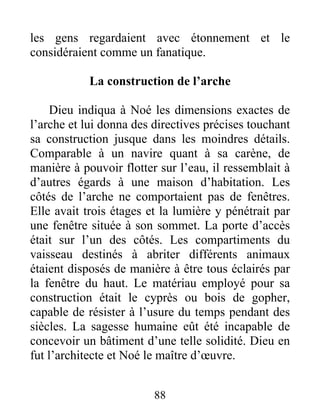 les gens regardaient avec étonnement et le
considéraient comme un fanatique.
La construction de l’arche
Dieu indiqua à Noé les dimensions exactes de
l’arche et lui donna des directives précises touchant
sa construction jusque dans les moindres détails.
Comparable à un navire quant à sa carène, de
manière à pouvoir flotter sur l’eau, il ressemblait à
d’autres égards à une maison d’habitation. Les
côtés de l’arche ne comportaient pas de fenêtres.
Elle avait trois étages et la lumière y pénétrait par
une fenêtre située à son sommet. La porte d’accès
était sur l’un des côtés. Les compartiments du
vaisseau destinés à abriter différents animaux
étaient disposés de manière à être tous éclairés par
la fenêtre du haut. Le matériau employé pour sa
construction était le cyprès ou bois de gopher,
capable de résister à l’usure du temps pendant des
siècles. La sagesse humaine eût été incapable de
concevoir un bâtiment d’une telle solidité. Dieu en
fut l’architecte et Noé le maître d’œuvre.
88
 