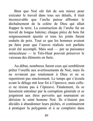 Bien que Noé eût fait de son mieux pour
exécuter le travail dans tous ses détails, il était
inconcevable que l’arche puisse affronter le
déchaînement de la colère de Dieu qui allait
frapper la terre. La construction de l’arche fut un
travail de longue haleine; chaque pièce de bois fut
soigneusement ajustée et tous les joints furent
enduits de poix. Tout ce que les hommes avaient
pu faire pour que l’œuvre réalisée soit parfaite
avait été accompli. Mais seul — par sa puissance
miraculeuse — le Très-Haut pouvait préserver le
vaisseau des éléments en furie.
Au début, nombreux furent ceux qui semblèrent
prêter l’oreille aux avertissements de Noé, mais ils
ne revinrent pas totalement à Dieu et ne se
repentirent pas sincèrement. Le temps qui s’écoula
avant le déluge mit leur foi à l’épreuve; mais celle-
ci ne résista pas à l’épreuve. Finalement, ils se
laissèrent entraîner par la corruption générale et se
joignirent aux êtres pervertis qui tournaient en
dérision le saint homme Noé. Ils n’étaient pas
décidés à abandonner leurs péchés, et continuèrent
à pratiquer la polygamie et à se complaire dans
89
 