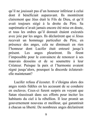 qu’il ne jouissait pas d’un honneur inférieur à celui
dont il bénéficiait auparavant. Ils montrèrent
clairement que Jéus était le Fils de Dieu, et qu’il
avait toujours siégé à la droite du Père. Sa
suprématie n’avait jamais encore été mise en doute,
et tous les ordres qu’il donnait étaient exécutés
avec joie par les anges. Ils déclarèrent que si Jésus
recevait un hommage particulier du Père, en
présence des anges, cela ne diminuait en rien
l’honneur dont Lucifer était entouré jusqu’à
présent. Les anges pleurèrent. Ils firent
l’impossible pour le convaincre de renoncer à ses
mauvais desseins et de se soumettre à leur
Créateur. Puisque la paix et l’harmonie avaient
régné jusqu’alors, pourquoi la discorde éclaterait-
elle maintenant?
Lucifer refusa d’écouter. Il s’éloigna alors des
anges restés fidèles en les accusant de se conduire
en esclaves. Ceux-ci furent surpris en voyant que
Satan réussissait dans ses efforts pour inciter les
habitants du ciel à la rébellion. Il leur promit un
gouvernement nouveau et meilleur, qui garantirait
à chacun sa liberté. De nombreux anges déclarèrent
9
 