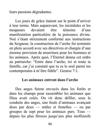 leurs passions dégradantes.
Les jours de grâce étaient sur le point d’arriver
à leur terme. Mais auparavant, les incrédules et les
moqueurs devaient être témoins d’une
manifestation particulière de la puissance divine.
Noé s’étant strictement conformé aux instructions
du Seigneur, la construction de l’arche fut terminée
en plein accord avec ses directives et chargée d’une
énorme provision de nourriture pour les hommes et
les animaux. Après quoi, l’Eternel donna cet ordre
au patriarche: “Entre dans l’arche, toi et toute ta
famille, car j’ai constaté que tu es le seul parmi tes
contemporains à m’être fidèle”. Genèse 7:1.
Les animaux entrent dans l’arche
Des anges furent envoyés dans les forêts et
dans les champs pour rassembler les animaux que
Dieu avait créés. On vit donc défiler, sous la
conduite des anges, une foule d’animaux avançant
deux par deux — mâles et femelles — ou par
groupes de sept pour les animaux purs. Tous —
depuis les plus féroces jusqu’aux plus inoffensifs
90
 