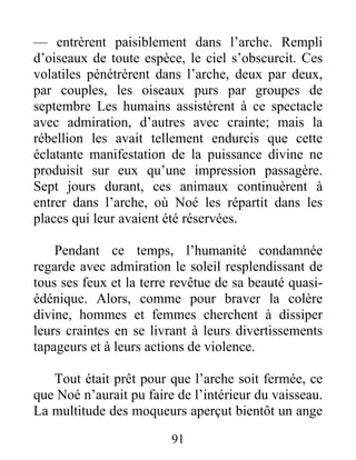 — entrèrent paisiblement dans l’arche. Rempli
d’oiseaux de toute espèce, le ciel s’obscurcit. Ces
volatiles pénétrèrent dans l’arche, deux par deux,
par couples, les oiseaux purs par groupes de
septembre Les humains assistèrent à ce spectacle
avec admiration, d’autres avec crainte; mais la
rébellion les avait tellement endurcis que cette
éclatante manifestation de la puissance divine ne
produisit sur eux qu’une impression passagère.
Sept jours durant, ces animaux continuèrent à
entrer dans l’arche, où Noé les répartit dans les
places qui leur avaient été réservées.
Pendant ce temps, l’humanité condamnée
regarde avec admiration le soleil resplendissant de
tous ses feux et la terre revêtue de sa beauté quasi-
édénique. Alors, comme pour braver la colère
divine, hommes et femmes cherchent à dissiper
leurs craintes en se livrant à leurs divertissements
tapageurs et à leurs actions de violence.
Tout était prêt pour que l’arche soit fermée, ce
que Noé n’aurait pu faire de l’intérieur du vaisseau.
La multitude des moqueurs aperçut bientôt un ange
91
 