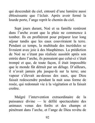qui descendait du ciel, entouré d’une lumière aussi
éblouissante que l’éclair. Après avoir fermé la
lourde porte, l’ange reprit le chemin du ciel.
Sept jours durant, Noé et sa famille restèrent
dans l’arche avant que la pluie ne commence à
tomber. Ils en profitèrent pour préparer leur long
séjour tandis que les eaux couvriraient la terre.
Pendant ce temps, la multitude des incrédules se
livraient avec joie à des blasphèmes. La prédiction
de Noé ne s’étant pas réalisée aussitôt après son
entrée dans l’arche, ils pensaient que celui-ci s’était
trompé et que, de toute façon, il était impossible
que le monde fût détruit par un déluge. D’ailleurs,
il n’avait jamais plu jusque-là sur la terre; une
vapeur s’élevait au-dessus des eaux, que Dieu
faisait redescendre pendant la nuit sous forme de
rosée, qui redonnait vie à la végétation et la faisait
croître.
Malgré l’intervention extraordinaire de la
puissance divine — le défilé spectaculaire des
animaux venus des forêts et des champs et
pénétrant dans l’arche, et l’ange de Dieu revêtu de
92
 