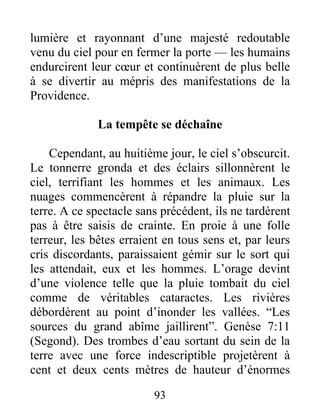 lumière et rayonnant d’une majesté redoutable
venu du ciel pour en fermer la porte — les humains
endurcirent leur cœur et continuèrent de plus belle
à se divertir au mépris des manifestations de la
Providence.
La tempête se déchaîne
Cependant, au huitième jour, le ciel s’obscurcit.
Le tonnerre gronda et des éclairs sillonnèrent le
ciel, terrifiant les hommes et les animaux. Les
nuages commencèrent à répandre la pluie sur la
terre. A ce spectacle sans précédent, ils ne tardèrent
pas à être saisis de crainte. En proie à une folle
terreur, les bêtes erraient en tous sens et, par leurs
cris discordants, paraissaient gémir sur le sort qui
les attendait, eux et les hommes. L’orage devint
d’une violence telle que la pluie tombait du ciel
comme de véritables cataractes. Les rivières
débordèrent au point d’inonder les vallées. “Les
sources du grand abîme jaillirent”. Genèse 7:11
(Segond). Des trombes d’eau sortant du sein de la
terre avec une force indescriptible projetèrent à
cent et deux cents mètres de hauteur d’énormes
93
 