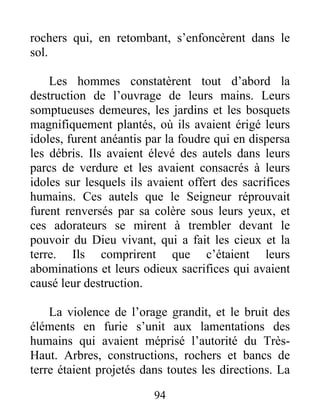 rochers qui, en retombant, s’enfoncèrent dans le
sol.
Les hommes constatèrent tout d’abord la
destruction de l’ouvrage de leurs mains. Leurs
somptueuses demeures, les jardins et les bosquets
magnifiquement plantés, où ils avaient érigé leurs
idoles, furent anéantis par la foudre qui en dispersa
les débris. Ils avaient élevé des autels dans leurs
parcs de verdure et les avaient consacrés à leurs
idoles sur lesquels ils avaient offert des sacrifices
humains. Ces autels que le Seigneur réprouvait
furent renversés par sa colère sous leurs yeux, et
ces adorateurs se mirent à trembler devant le
pouvoir du Dieu vivant, qui a fait les cieux et la
terre. Ils comprirent que c’étaient leurs
abominations et leurs odieux sacrifices qui avaient
causé leur destruction.
La violence de l’orage grandit, et le bruit des
éléments en furie s’unit aux lamentations des
humains qui avaient méprisé l’autorité du Très-
Haut. Arbres, constructions, rochers et bancs de
terre étaient projetés dans toutes les directions. La
94
 