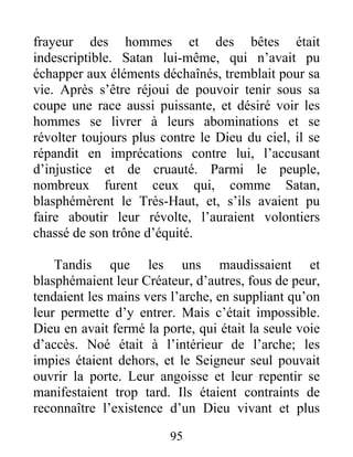 frayeur des hommes et des bêtes était
indescriptible. Satan lui-même, qui n’avait pu
échapper aux éléments déchaînés, tremblait pour sa
vie. Après s’être réjoui de pouvoir tenir sous sa
coupe une race aussi puissante, et désiré voir les
hommes se livrer à leurs abominations et se
révolter toujours plus contre le Dieu du ciel, il se
répandit en imprécations contre lui, l’accusant
d’injustice et de cruauté. Parmi le peuple,
nombreux furent ceux qui, comme Satan,
blasphémèrent le Très-Haut, et, s’ils avaient pu
faire aboutir leur révolte, l’auraient volontiers
chassé de son trône d’équité.
Tandis que les uns maudissaient et
blasphémaient leur Créateur, d’autres, fous de peur,
tendaient les mains vers l’arche, en suppliant qu’on
leur permette d’y entrer. Mais c’était impossible.
Dieu en avait fermé la porte, qui était la seule voie
d’accès. Noé était à l’intérieur de l’arche; les
impies étaient dehors, et le Seigneur seul pouvait
ouvrir la porte. Leur angoisse et leur repentir se
manifestaient trop tard. Ils étaient contraints de
reconnaître l’existence d’un Dieu vivant et plus
95
 