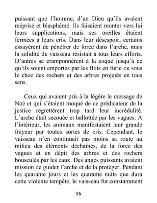 puissant que l’homme, d’un Dieu qu’ils avaient
méprisé et blasphémé. Ils faisaient monter vers lui
leurs supplications, mais ses oreilles étaient
fermées à leurs cris. Dans leur désespoir, certains
essayèrent de pénétrer de force dans l’arche, mais
la solidité du vaisseau résistait à tous leurs efforts.
D’autres se cramponnèrent à la coque jusqu’à ce
qu’ils soient emportés par les flots en furie ou sous
le choc des rochers et des arbres projetés en tous
sens.
Ceux qui avaient pris à la légère le message de
Noé et qui s’étaient moqué de ce prédicateur de la
justice regrettèrent trop tard leur incrédulité.
L’arche était secouée et ballottée par les vagues. A
l’intérieur, les animaux manifestaient leur grande
frayeur par toutes sortes de cris. Cependant, le
vaisseau n’en continuait pas moins sa route au
milieu des éléments déchaînés, de la force des
vagues et en dépit des arbres et des rochers
bousculés par les eaux. Des anges puissants avaient
mission de guider l’arche et de la protéger. Pendant
les quarante jours et les quarante nuits que dura
cette violente tempête, le vaisseau fut constamment
96
 