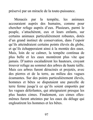 préservé par un miracle de la toute-puissance.
Menacés par la tempête, les animaux
accouraient auprès des humains, comme pour
chercher refuge auprès d’eux. Plusieurs, parmi le
peuple, s’attachèrent, eux et leurs enfants, sur
certains animaux particulièrement robustes, dotés
d’un grand instinct de conservation, dans l’espoir
qu’ils atteindraient certains points élevés du globe,
et qu’ils échapperaient ainsi à la montée des eaux.
Mais, loin de se calmer, la tempête continua de
plus belle et les eaux montèrent plus vite que
jamais. D’autres escaladèrent les hauteurs, croyant
trouver refuge au sommet des arbres de haute taille.
Mais ces arbres furent déracinés et projetés, avec
des pierres et de la terre, au milieu des vagues
écumantes. Sur des points particulièrement élevés,
hommes et bêtes se disputaient une parcelle de
terre ferme jusqu’à ce qu’ils soient emportés par
les vagues déferlantes, qui atteignaient presque les
plus hautes cimes. Finalement, ces cimes elles-
mêmes furent atteintes par les eaux du déluge qui
engloutirent les hommes et les bêtes.
97
 