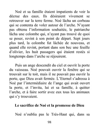 Noé et sa famille étaient impatients de voir la
décrue des eaux. Ils désiraient vivement se
retrouver sur la terre ferme. Noé lâcha un corbeau
qui se contenta de voler autour de l’arche. N’ayant
pas obtenu l’information souhaitée, le patriarche
lâcha une colombe qui, n’ayant pas trouvé de quoi
se poser, revint à son point de départ. Sept jours
plus tard, la colombe fut lâchée de nouveau, et
quand elle revint, portant dans son bec une feuille
d’olivier, les huit passagers qui étaient restés si
longtemps dans l’arche se réjouirent.
Puis un ange descendit du ciel et ouvrit la porte
du vaisseau. Noé pouvait ouvrir la fenêtre qui se
trouvait sur le toit, mais il ne pouvait pas ouvrir la
porte, que Dieu avait fermée. L’Eternel s’adressa à
Noé par l’intermédiaire de l’ange qui avait ouvert
la porte, et l’invita, lui et sa famille, à quitter
l’arche, et à faire sortir avec eux tous les animaux
qui s’y trouvaient.
Le sacrifice de Noé et la promesse de Dieu
Noé n’oublia pas le Très-Haut qui, dans sa
98
 