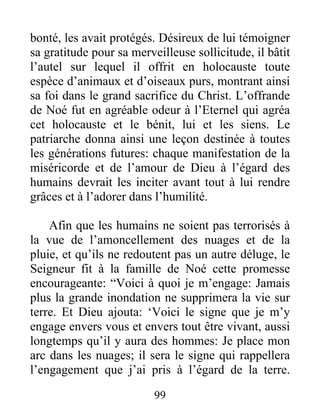 bonté, les avait protégés. Désireux de lui témoigner
sa gratitude pour sa merveilleuse sollicitude, il bâtit
l’autel sur lequel il offrit en holocauste toute
espèce d’animaux et d’oiseaux purs, montrant ainsi
sa foi dans le grand sacrifice du Christ. L’offrande
de Noé fut en agréable odeur à l’Eternel qui agréa
cet holocauste et le bénit, lui et les siens. Le
patriarche donna ainsi une leçon destinée à toutes
les générations futures: chaque manifestation de la
miséricorde et de l’amour de Dieu à l’égard des
humains devrait les inciter avant tout à lui rendre
grâces et à l’adorer dans l’humilité.
Afin que les humains ne soient pas terrorisés à
la vue de l’amoncellement des nuages et de la
pluie, et qu’ils ne redoutent pas un autre déluge, le
Seigneur fit à la famille de Noé cette promesse
encourageante: “Voici à quoi je m’engage: Jamais
plus la grande inondation ne supprimera la vie sur
terre. Et Dieu ajouta: ‘Voici le signe que je m’y
engage envers vous et envers tout être vivant, aussi
longtemps qu’il y aura des hommes: Je place mon
arc dans les nuages; il sera le signe qui rappellera
l’engagement que j’ai pris à l’égard de la terre.
99
 