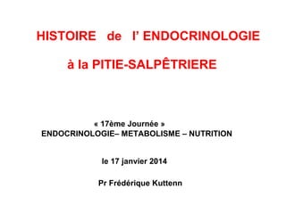 HISTOIRE de l’ ENDOCRINOLOGIE
à la PITIE-SALPÊTRIERE
« 17ème Journée »
ENDOCRINOLOGIE– METABOLISME – NUTRITION
le 17 janvier 2014
Pr Frédérique Kuttenn
 