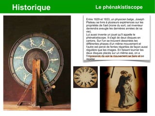 Historique Le phénakistiscope
Source: http://praxinoscope.free.fr/historiqueA.html
Entre 1829 et 1833, un physicien belge, Joseph
Plateau se livre à plusieurs expériences sur les
propriétés de l'œil (ironie du sort, cet inventeur
deviendra aveugle les dernières années de sa
vie).
Lui aussi invente un jouet qu'il appelle le
phénakistiscope. Il s'agit de deux disques en
cartons. Sur l'un se trouvent dessinées les
différentes phases d'un même mouvement et
l'autre est percé de fentes réparties de façon aussi
régulière que les images. En faisant tourner les
deux disques placés sur un même axe, on a
l'impression de voir le mouvement se faire et se
répéter
 