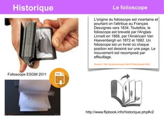 Historique Le folioscope
L'origine du folioscope est incertaine et
pourtant on l'attribue au Français
Desvignes vers 1834. Toutefois, le
folioscope est breveté par l'Anglais
Linnett en 1868, par l'Américain Van
Hoevenbergh en 1872 et 1882. Un
folioscope est un livret où chaque
position est dessiné sur une page. Le
mouvement est recomposé par
effeuillage.
http://www.flipbook.info/historique.php#v2
Source: http://praxinoscope.free.fr/historiqueA.html
Folioscope ESGM 2011
 