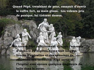 Quand Pépé, tremblant de peur, essayait d’ouvrir le coffre fort, sa main glissa.  Les voleurs pris de panique, lui tirèrent dessus. On trouva Pépé relativement vite, on l’emmena d’urgence à l’hôpital. Après huit longues heures d’opération et des semaines de réhabilitation intensive, Pépé sortit se l’hôpital avec encore quelques fragments de balle dans le corps. 