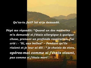 - “¿” Qu’as-tu fait ? lui ai-je demandé. Pépé me répondit: “ Quand un des médecins m’a demandé si j’étais allergique à quelque chose, prenant un profonde respiration, j’ai crié : - "Sí, aux balles!" – Pendant qu’ils riaient et je leur ai dit : “ je choisis de vivre,  opérez-moi comme si j’étais vivant,  pas comme si j’étais mort". 