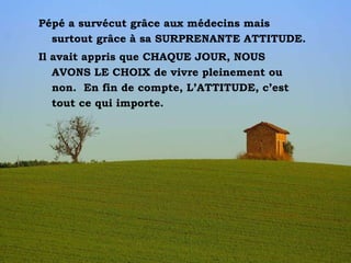 Pépé a survécut grâce aux médecins mais surtout grâce à sa SURPRENANTE ATTITUDE.  Il avait appris que CHAQUE JOUR, NOUS AVONS LE CHOIX de vivre pleinement ou non.  En fin de compte, L’ATTITUDE, c’est tout ce qui importe.  
