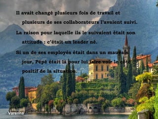 Varenna Varenna Il avait changé plusieurs fois de travail et plusieurs de ses collaborateurs l’avaient suivi. La raison pour laquelle ils le suivaient était son attitude : c’était un leader né. Si un de ses employés était dans un mauvais jour, Pépé était là pour lui faire voir le côté positif de la situation. 