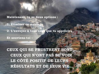 Maintenant, tu as deux options :

1. Eliminer ce message

2. L’envoyer à tous ceux que tu apprécies

Et souviens-toi :



CEUX QUI SE FRUSTRENT SONT
 CEUX QUI N’ONT PAS SU VOIR
 LE CÔTÉ POSITIF DE LEURS
 RÉSULTATS ET DE LEUR VIE…
 