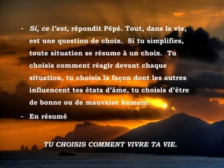 - Sí, ce l’est, répondit Pépé. Tout, dans la vie,
           est une question de choix. Si tu simplifies,
           toute situation se résume à un choix. Tu
           choisis comment réagir devant chaque
           situation, tu choisis la façon dont les autres
           influencent tes états d’âme, tu choisis d’être
           de bonne ou de mauvaise humeur.

       - En résumé



                 TU CHOISIS COMMENT VIVRE TA VIE.

Tramonto d'Oro
 