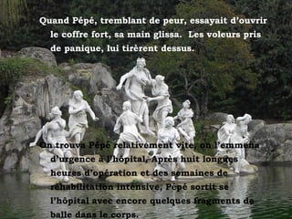 Quand Pépé, tremblant de peur, essayait d’ouvrir
le coffre fort, sa main glissa. Les voleurs pris
de panique, lui tirèrent dessus.
On trouva Pépé relativement vite, on l’emmena
d’urgence à l’hôpital. Après huit longues
heures d’opération et des semaines de
réhabilitation intensive, Pépé sortit se
l’hôpital avec encore quelques fragments de
balle dans le corps.
 