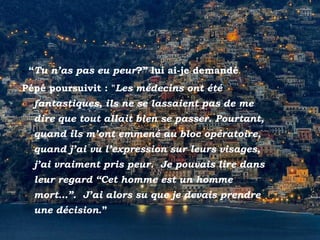 Positano
- “Tu n’as pas eu peur?” lui ai-je demandé
Pépé poursuivit : "Les médecins ont été
fantastiques, ils ne se lassaient pas de me
dire que tout allait bien se passer. Pourtant,
quand ils m’ont emmené au bloc opératoire,
quand j’ai vu l’expression sur leurs visages,
j’ai vraiment pris peur. Je pouvais lire dans
leur regard “Cet homme est un homme
mort…”. J’ai alors su que je devais prendre
une décision.”
 