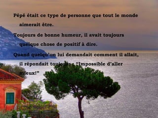 Vesuvio dal Sorrento
Pépé était ce type de personne que tout le monde
aimerait être.
Toujours de bonne humeur, il avait toujours
quelque chose de positif à dire.
Quand quelqu’un lui demandait comment il allait,
il répondait toujours : “Impossible d’aller
mieux!”
 