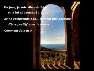 Un jour, je suis allé voir Pépé
et je lui ai demandé :
Je ne comprends pas… ce n’est pas possible
d’être positif tout le temps
Comment fais-tu ?
 