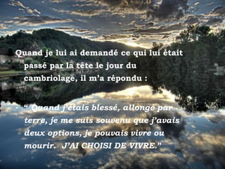 Quand je lui ai demandé ce qui lui était
         passé par la tête le jour du
         cambriolage, il m’a répondu :


     - “ Quand j’étais blessé, allongé par
         terre, je me suis souvenu que j’avais
         deux options, je pouvais vivre ou
         mourir. J’AI CHOISI DE VIVRE.”
Posta del sol
 