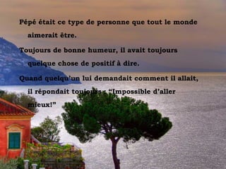 Pépé était ce type de personne que tout le monde
      aimerait être.

  Toujours de bonne humeur, il avait toujours
      quelque chose de positif à dire.

  Quand quelqu’un lui demandait comment il allait,
      il répondait toujours : “Impossible d’aller
      mieux!”




Vesuvio dal Sorrento
 