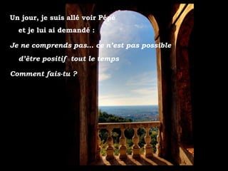 Un jour, je suis allé voir Pépé
  et je lui ai demandé :

Je ne comprends pas… ce n’est pas possible
  d’être positif tout le temps

Comment fais-tu ?
 
