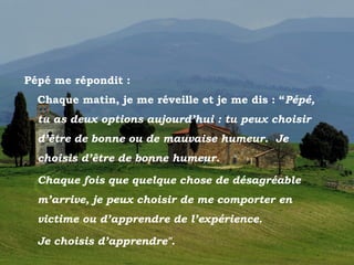 Pépé me répondit :
          Chaque matin, je me réveille et je me dis : “Pépé,
          tu as deux options aujourd’hui : tu peux choisir
          d’être de bonne ou de mauvaise humeur. Je
          choisis d’être de bonne humeur.

          Chaque fois que quelque chose de désagréable
          m’arrive, je peux choisir de me comporter en
          victime ou d’apprendre de l’expérience.

          Je choisis d’apprendre".
Toscano
 