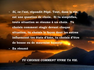 - Sí, ce l’est, répondit Pépé. Tout, dans la vie,
           est une question de choix. Si tu simplifies,
           toute situation se résume à un choix. Tu
           choisis comment réagir devant chaque
           situation, tu choisis la façon dont les autres
           influencent tes états d’âme, tu choisis d’être
           de bonne ou de mauvaise humeur.

       - En résumé



                 TU CHOISIS COMMENT VIVRE TA VIE.

Tramonto d'Oro
 