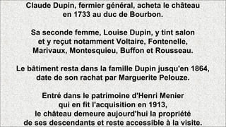 Claude Dupin, fermier général, acheta le château
en 1733 au duc de Bourbon.
Sa seconde femme, Louise Dupin, y tint salon
et y reçut notamment Voltaire, Fontenelle,
Marivaux, Montesquieu, Buffon et Rousseau.
Le bâtiment resta dans la famille Dupin jusqu'en 1864,
date de son rachat par Marguerite Pelouze.
Entré dans le patrimoine d'Henri Menier
qui en fit l'acquisition en 1913,
le château demeure aujourd'hui la propriété
de ses descendants et reste accessible à la visite.
 