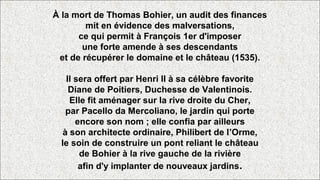 À la mort de Thomas Bohier, un audit des finances
mit en évidence des malversations,
ce qui permit à François 1er d'imposer
une forte amende à ses descendants
et de récupérer le domaine et le château (1535).
Il sera offert par Henri II à sa célèbre favorite
Diane de Poitiers, Duchesse de Valentinois.
Elle fit aménager sur la rive droite du Cher,
par Pacello da Mercoliano, le jardin qui porte
encore son nom ; elle confia par ailleurs
à son architecte ordinaire, Philibert de l’Orme,
le soin de construire un pont reliant le château
de Bohier à la rive gauche de la rivière
afin d'y implanter de nouveaux jardins.
 