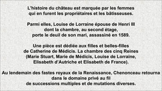 L'histoire du château est marquée par les femmes
qui en furent les propriétaires et les bâtisseuses.
Parmi elles, Louise de Lorraine épouse de Henri III
dont la chambre, au second étage,
porte le deuil de son mari, assassiné en 1589.
Une pièce est dédiée aux filles et belles-filles
de Catherine de Médicis. La chambre des cinq Reines
(Marie Stuart, Marie de Médicis, Louise de Lorraine,
Elisabeth d’Autriche et Elisabeth de France).
Au lendemain des fastes royaux de la Renaissance, Chenonceau retourna
dans le domaine privé au fil
de successions multiples et de mutations diverses.
 