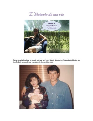L’historie de ma vie
                                                   Bonjour, je
                                               m’appelle Paola et
                                                c’est l’historie de
                                                    ma vie…




C’était une belle soirée lorsque Je suis née le 6 mars 1994, à Monterrey, Nuevo León, Mexico. Ma
famille était composée par mes parents et mon chien Jack.
 