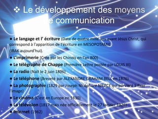  Le développement des moyens
de communication
● Le langage et l’ écriture (Date de quatre mille ans avant Jésus Christ, qui
correspond à l'apparition de l'écriture en MESOPOTAMIE
(IRAK aujourd'hui).

● L’imprimerie (Crée par les Chinois en l'an 800)
● Le télégraphe de Chappe (Première Lettre postée par LOUIS XI)
● La radio (Naît le 2 juin 1896)
● Le téléphone (Breveté par ALEXANDRE GRAHAM BELL en 1876)
● La photographie (1829 par Joseph Nicéphore NIEPCE qui parvient à fixer
l'image)

● Le cinéma (C'est en Europe en 1830)
● La télévision (1817 mais née officiellement le 27 Janvier 1926)
● Internet (1962)

 