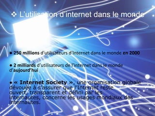  L’utilisation d’internet dans le monde

● 250 millions d'utilisateurs d'Internet dans le monde en 2000

● 2 milliards d’utilisateurs de l’internet dans le monde
d’aujourd’hui
● « Internet Society », une organisation globale
dévouée à s’assurer que l’Internet reste
ouvert, transparent et défini par les
internautes, concerne les usages mondiaux des
internautes.

 