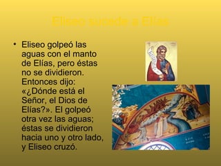 Eliseo sucede a Elías
• Eliseo golpeó las
aguas con el manto
de Elías, pero éstas
no se dividieron.
Entonces dijo:
«¿Dónde está el
Señor, el Dios de
Elías?». El golpeó
otra vez las aguas;
éstas se dividieron
hacia uno y otro lado,
y Eliseo cruzó.
 