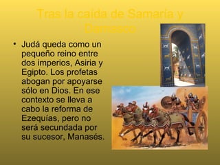 Tras la caída de Samaría y
Damasco
• Judá queda como un
pequeño reino entre
dos imperios, Asiria y
Egipto. Los profetas
abogan por apoyarse
sólo en Dios. En ese
contexto se lleva a
cabo la reforma de
Ezequías, pero no
será secundada por
su sucesor, Manasés.
 