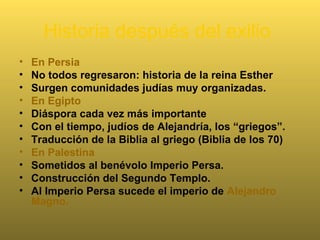 Historia después del exilio
• En Persia
• No todos regresaron: historia de la reina Esther
• Surgen comunidades judías muy organizadas.
• En Egipto
• Diáspora cada vez más importante
• Con el tiempo, judíos de Alejandría, los “griegos”.
• Traducción de la Biblia al griego (Biblia de los 70)
• En Palestina
• Sometidos al benévolo Imperio Persa.
• Construcción del Segundo Templo.
• Al Imperio Persa sucede el imperio de Alejandro
Magno.
 