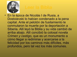 Leer la Biblia
• En la época de Nicolás I de Rusia, a
Dostoievski lo habían condenado a la pena
capital. Ante el pelotón de fusilamiento le
conmutaron la muerte por la deportación a
Siberia. Allí leyó la Biblia y su vida cambió de
arriba abajo. Allí concibió la colosal novela
Crimen y castigo, que es un monumento a
cómo llegar a redimirse y acercarse a la
felicidad por los caminos más difíciles, más
profundos, pero tal vez los más comunes.
 