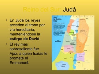 Reino del Sur: Judá
• En Judá los reyes
acceden al trono por
vía hereditaria,
manteniéndose la
estirpe de David.
• El rey más
sobresaliente fue
Ajaz, a quien Isaías le
promete el
Emmanuel.
 