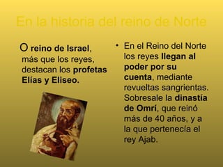 En la historia del reino de Norte
O reino de Israel,
más que los reyes,
destacan los profetas
Elías y Eliseo.
• En el Reino del Norte
los reyes llegan al
poder por su
cuenta, mediante
revueltas sangrientas.
Sobresale la dinastía
de Omrí, que reinó
más de 40 años, y a
la que pertenecía el
rey Ajab.
 