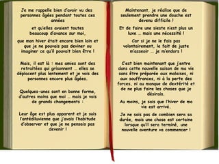 Je me rappelle bien d’avoir vu des 
personnes âgées pendant toutes ces
années
et qu’elles avaient toutes
beaucoup d’avance sur moi,
que mon hiver était encore bien loin et
que je ne pouvais pas deviner ou
imaginer ce qu’il pouvait bien être !
Mais, il est là : mes amies sont des
retraitées qui grisonnent … elles se
déplacent plus lentement et je vois des
personnes encore plus âgées.
 
Quelques-unes sont en bonne forme,
d’autres moins que moi … mais je vois
de grands changements :
Leur âge est plus apparent et je suis
l’antédiluvienne que j’avais l’habitude
d’observer et que je ne pensais pas
devenir !
Maintenant, je réalise que de
seulement prendre une douche est
devenu difficile !
Et de faire une sieste n’est plus un
luxe … mais une nécessité !
Car si je ne le fais pas
volontairement, le fait de juste
m’asseoir ... je m’endors !
C’est bien maintenant que j’entre
dans cette nouvelle saison de ma vie
sans être préparée aux malaises, ni
aux souffrances, ni à la perte des
forces, ni au manque de dextérité et
de ne plus faire les choses que je
désirais.
Au moins, je sais que l’hiver de ma
vie est arrivé.
Je ne sais pas de combien sera sa
durée, mais une chose est certaine
lorsque qu’il sera terminé, une
nouvelle aventure va commencer !
 